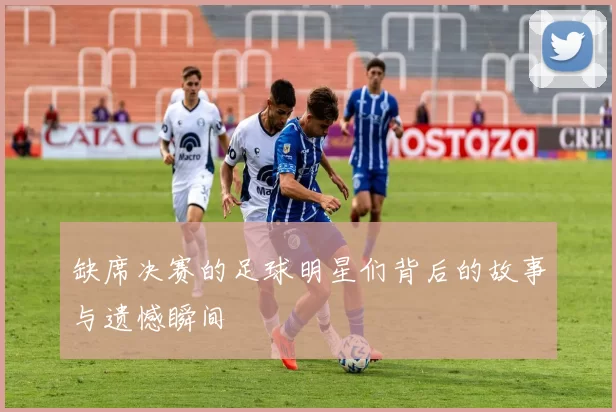 缺席决赛的足球明星们背后的故事与遗憾瞬间