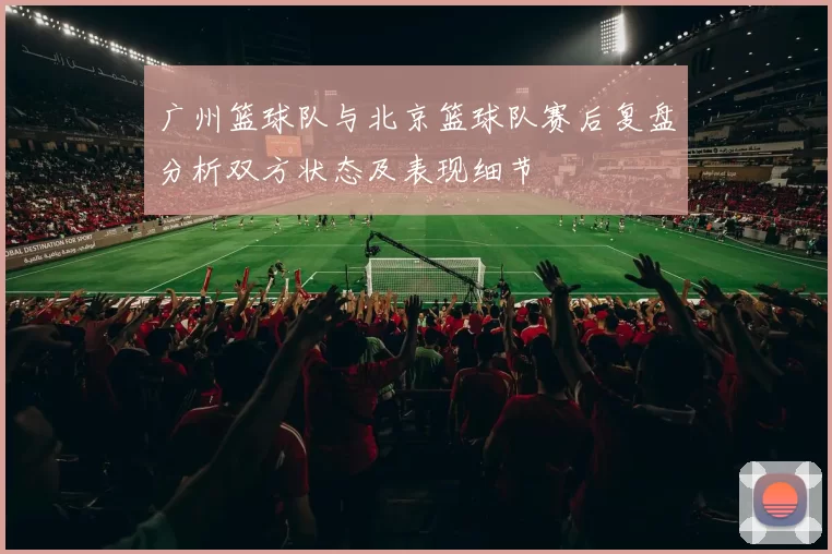 广州篮球队与北京篮球队赛后复盘分析双方状态及表现细节