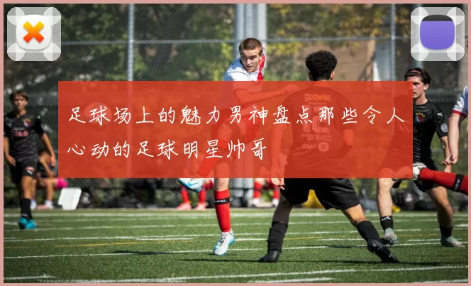 足球场上的魅力男神盘点那些令人心动的足球明星帅哥