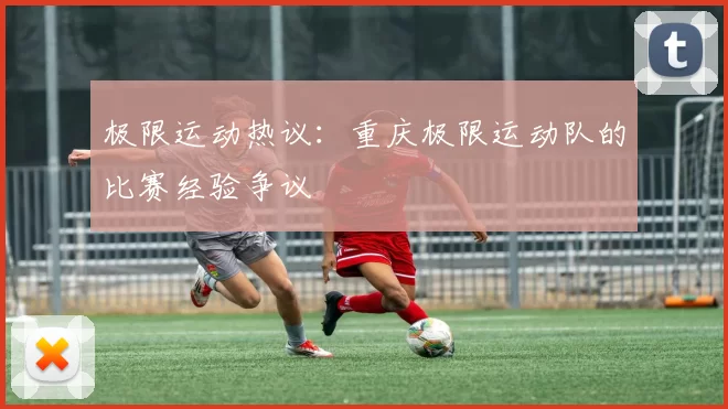 极限运动热议：重庆极限运动队的比赛经验争议