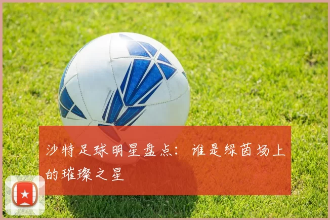 沙特足球明星盘点：谁是绿茵场上的璀璨之星