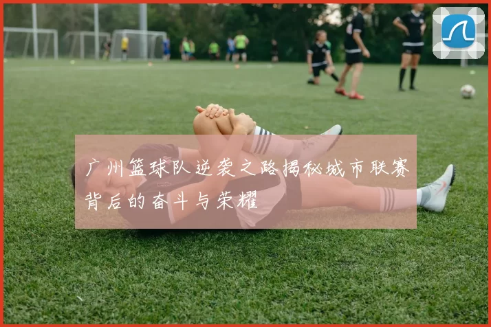 广州篮球队逆袭之路揭秘城市联赛背后的奋斗与荣耀