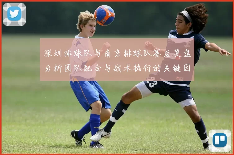 深圳排球队与南京排球队赛后复盘分析团队配合与战术执行的关键因素