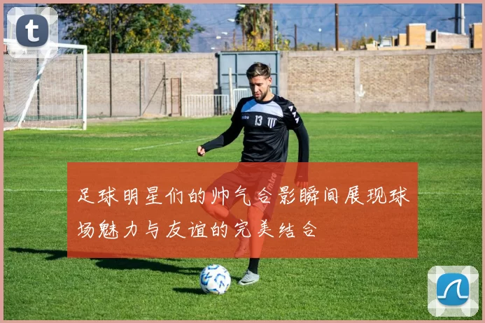 足球明星们的帅气合影瞬间展现球场魅力与友谊的完美结合